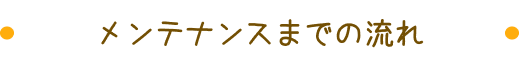 メンテナンスまでの流れ